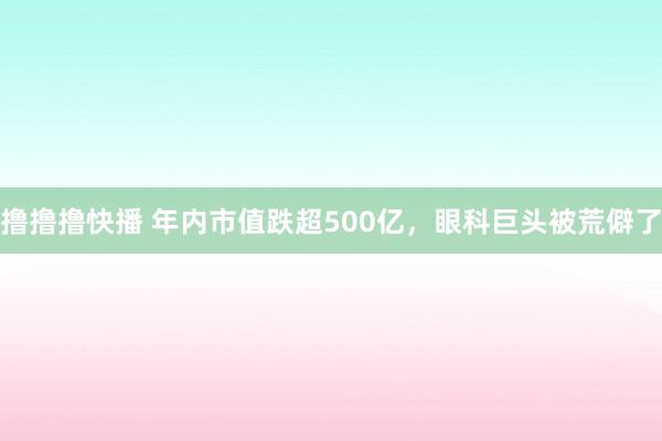 撸撸撸快播 年内市值跌超500亿，眼科巨头被荒僻了