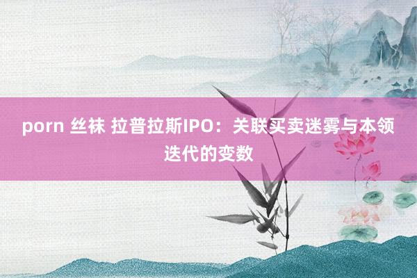 porn 丝袜 拉普拉斯IPO：关联买卖迷雾与本领迭代的变数