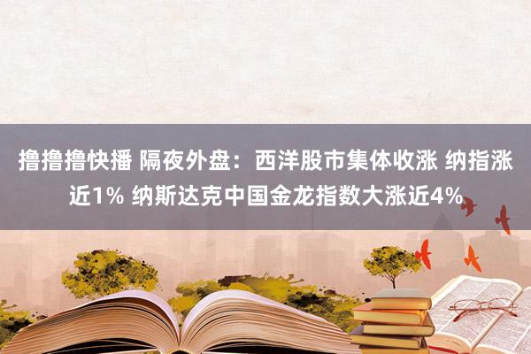 撸撸撸快播 隔夜外盘：西洋股市集体收涨 纳指涨近1% 纳斯达克中国金龙指数大涨近4%