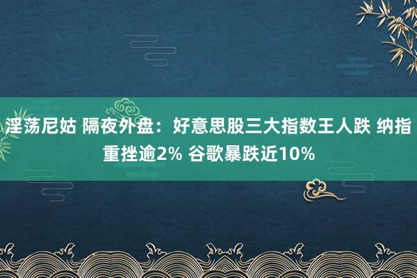 淫荡尼姑 隔夜外盘：好意思股三大指数王人跌 纳指重挫逾2% 谷歌暴跌近10%