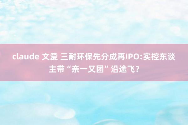 claude 文爱 三耐环保先分成再IPO:实控东谈主带“亲一又团”沿途飞？