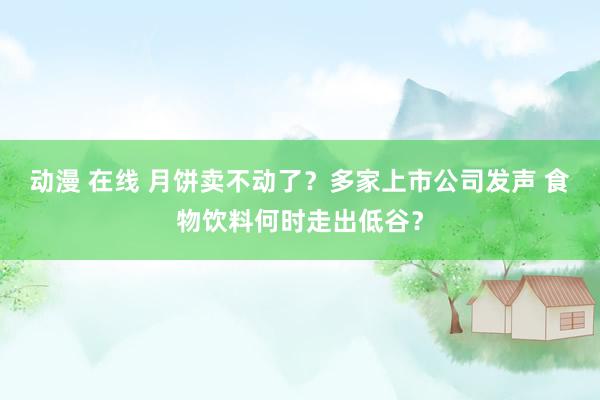 动漫 在线 月饼卖不动了？多家上市公司发声 食物饮料何时走出低谷？