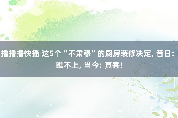 撸撸撸快播 这5个“不肃穆”的厨房装修决定， 昔日: 瞧不上， 当今: 真香!