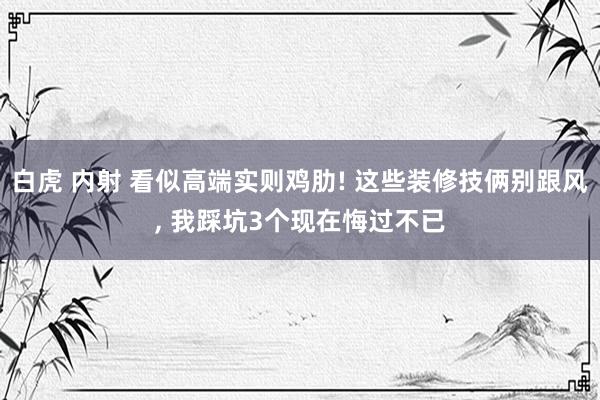 白虎 内射 看似高端实则鸡肋! 这些装修技俩别跟风， 我踩坑3个现在悔过不已