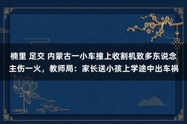 楠里 足交 内蒙古一小车撞上收割机致多东说念主伤一火，教师局：家长送小孩上学途中出车祸