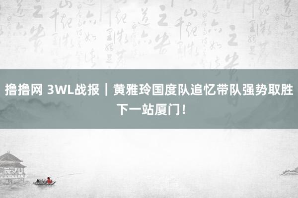 撸撸网 3WL战报｜黄雅玲国度队追忆带队强势取胜 下一站厦门！