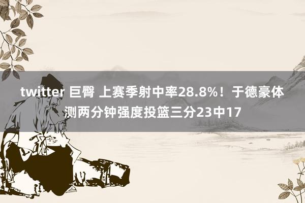 twitter 巨臀 上赛季射中率28.8%！于德豪体测两分钟强度投篮三分23中17