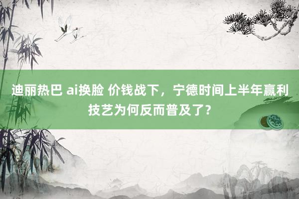 迪丽热巴 ai换脸 价钱战下，宁德时间上半年赢利技艺为何反而普及了？