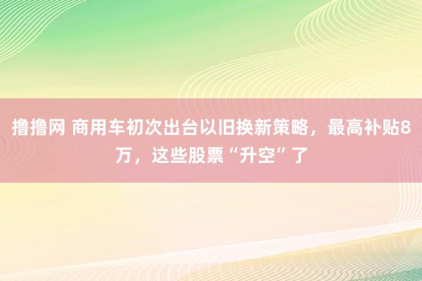 撸撸网 商用车初次出台以旧换新策略，最高补贴8万，这些股票“升空”了