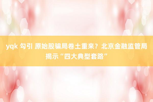 yqk 勾引 原始股骗局卷土重来？北京金融监管局揭示“四大典型套路”