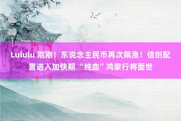 Lululu 刚刚！东说念主民币再次飙涨！信创配置进入加快期 “纯血”鸿蒙行将面世