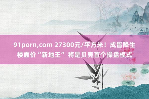 91porn，com 27300元/平方米！成皆降生楼面价“新地王” 将是贝壳首个操盘模式