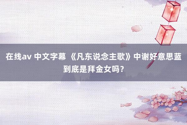 在线av 中文字幕 《凡东说念主歌》中谢好意思蓝到底是拜金女吗？