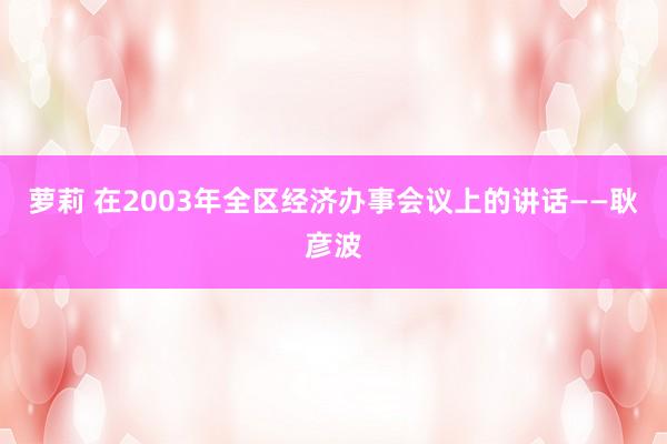 萝莉 在2003年全区经济办事会议上的讲话——耿彦波