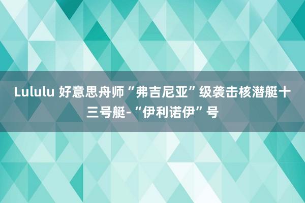 Lululu 好意思舟师“弗吉尼亚”级袭击核潜艇十三号艇-“伊利诺伊”号