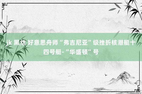 jk 黑丝 好意思舟师“弗吉尼亚”级挫折核潜艇十四号艇-“华盛顿”号