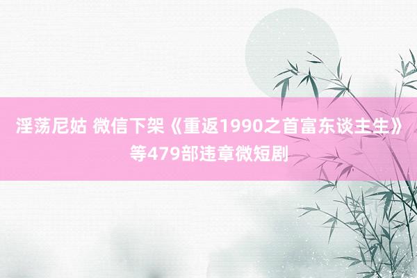 淫荡尼姑 微信下架《重返1990之首富东谈主生》等479部违章微短剧