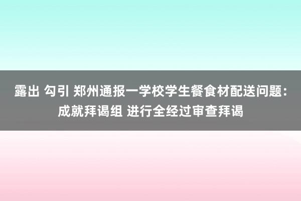 露出 勾引 郑州通报一学校学生餐食材配送问题：成就拜谒组 进行全经过审查拜谒