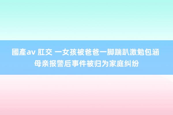 國產av 肛交 一女孩被爸爸一脚踹趴激勉包涵 母亲报警后事件被归为家庭纠纷