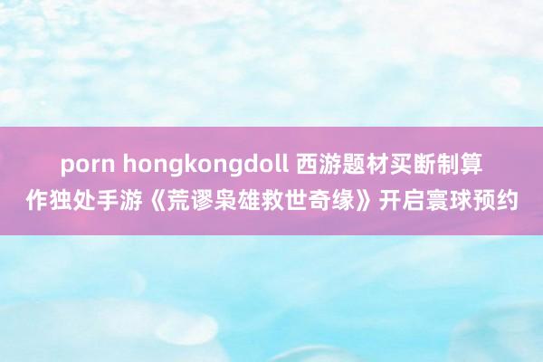 porn hongkongdoll 西游题材买断制算作独处手游《荒谬枭雄救世奇缘》开启寰球预约