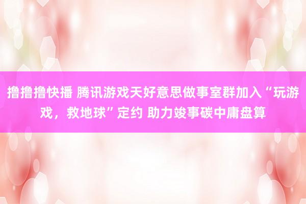 撸撸撸快播 腾讯游戏天好意思做事室群加入“玩游戏，救地球”定约 助力竣事碳中庸盘算