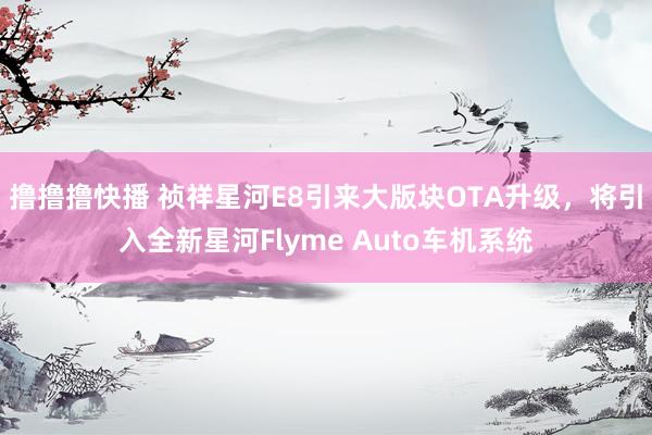 撸撸撸快播 祯祥星河E8引来大版块OTA升级，将引入全新星河Flyme Auto车机系统