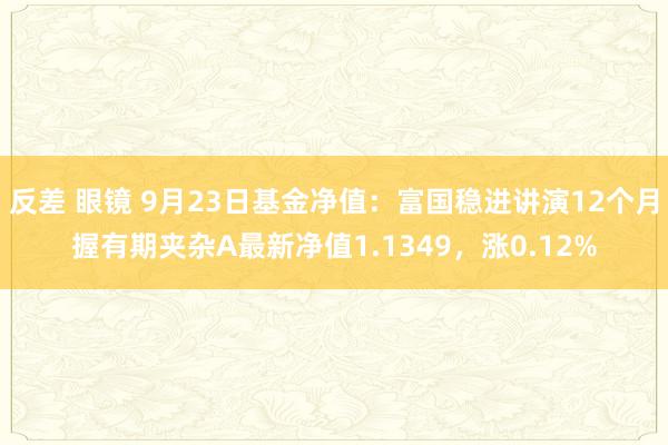 反差 眼镜 9月23日基金净值：富国稳进讲演12个月握有期夹杂A最新净值1.1349，涨0.12%