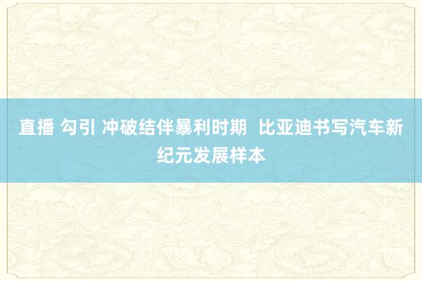 直播 勾引 冲破结伴暴利时期  比亚迪书写汽车新纪元发展样本