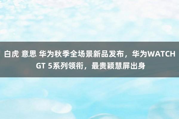 白虎 意思 华为秋季全场景新品发布，华为WATCH GT 5系列领衔，最贵颖慧屏出身