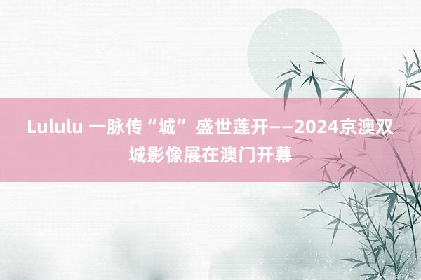 Lululu 一脉传“城” 盛世莲开——2024京澳双城影像展在澳门开幕