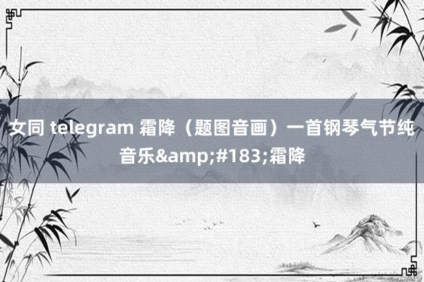 女同 telegram 霜降（题图音画）一首钢琴气节纯音乐&#183;霜降