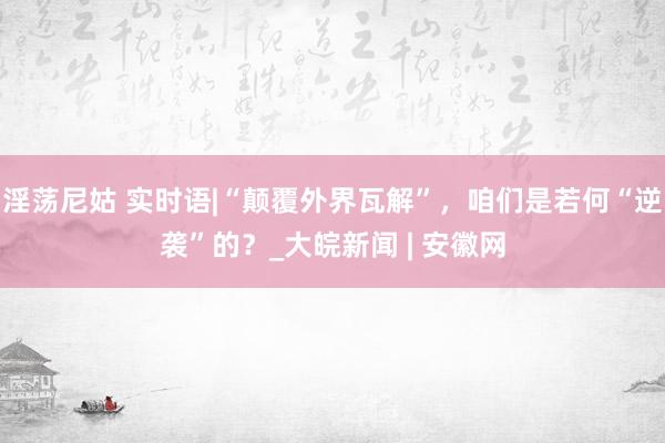 淫荡尼姑 实时语|“颠覆外界瓦解”，咱们是若何“逆袭”的？_大皖新闻 | 安徽网