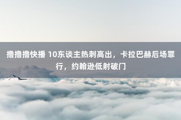 撸撸撸快播 10东谈主热刺高出，卡拉巴赫后场罪行，约翰逊低射破门