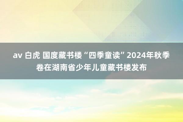 av 白虎 国度藏书楼“四季童读”2024年秋季卷在湖南省少年儿童藏书楼发布