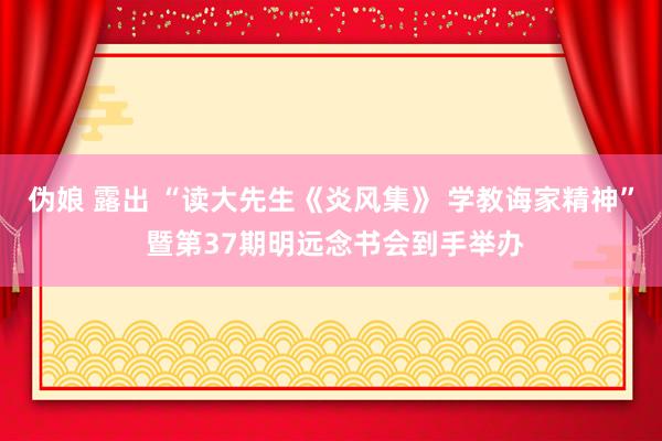 伪娘 露出 “读大先生《炎风集》 学教诲家精神” 暨第37期明远念书会到手举办