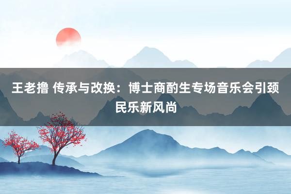 王老撸 传承与改换：博士商酌生专场音乐会引颈民乐新风尚