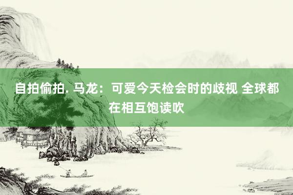 自拍偷拍. 马龙：可爱今天检会时的歧视 全球都在相互饱读吹