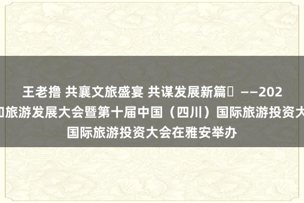 王老撸 共襄文旅盛宴 共谋发展新篇​——2024四川省文化和旅游发展大会暨第十届中国（四川）国际旅游投资大会在雅安举办