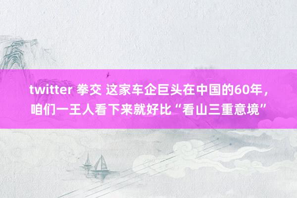 twitter 拳交 这家车企巨头在中国的60年，咱们一王人看下来就好比“看山三重意境”