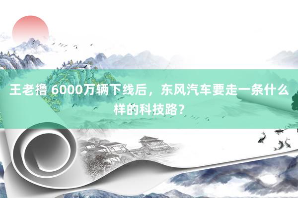 王老撸 6000万辆下线后，东风汽车要走一条什么样的科技路？