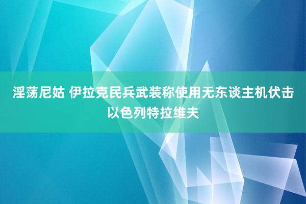 淫荡尼姑 伊拉克民兵武装称使用无东谈主机伏击以色列特拉维夫