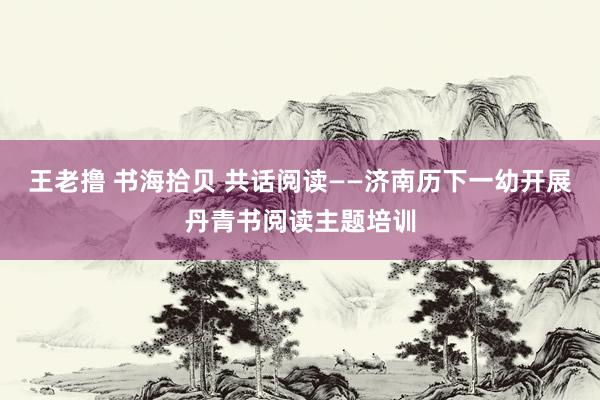 王老撸 书海拾贝 共话阅读——济南历下一幼开展丹青书阅读主题培训