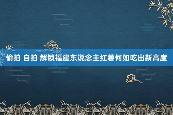 偷拍 自拍 解锁福建东说念主红薯何如吃出新高度