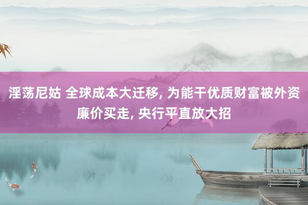 淫荡尼姑 全球成本大迁移， 为能干优质财富被外资廉价买走， 央行平直放大招