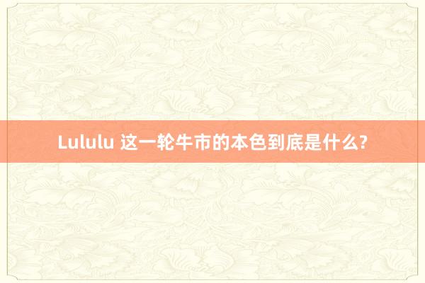 Lululu 这一轮牛市的本色到底是什么?