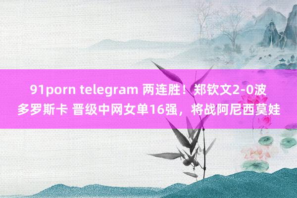 91porn telegram 两连胜！郑钦文2-0波多罗斯卡 晋级中网女单16强，将战阿尼西莫娃