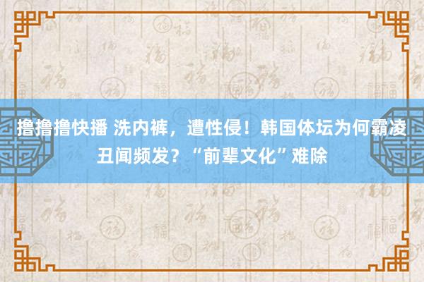 撸撸撸快播 洗内裤，遭性侵！韩国体坛为何霸凌丑闻频发？“前辈文化”难除