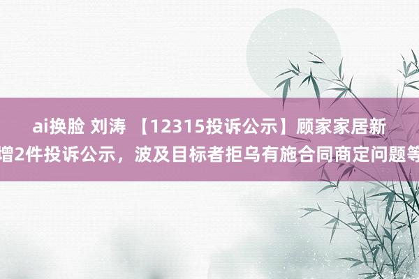 ai换脸 刘涛 【12315投诉公示】顾家家居新增2件投诉公示，波及目标者拒乌有施合同商定问题等