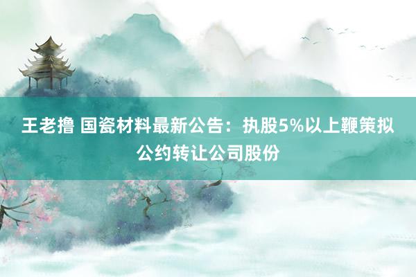 王老撸 国瓷材料最新公告：执股5%以上鞭策拟公约转让公司股份