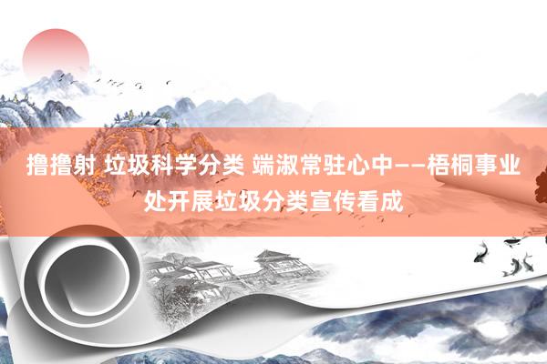 撸撸射 垃圾科学分类 端淑常驻心中——梧桐事业处开展垃圾分类宣传看成